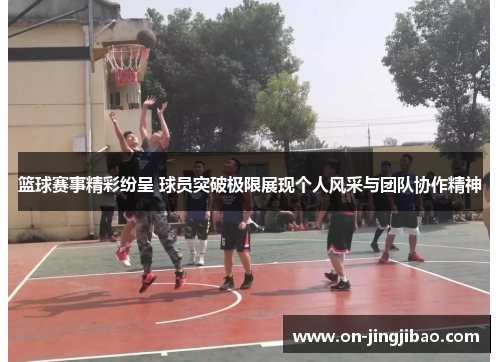 篮球赛事精彩纷呈 球员突破极限展现个人风采与团队协作精神