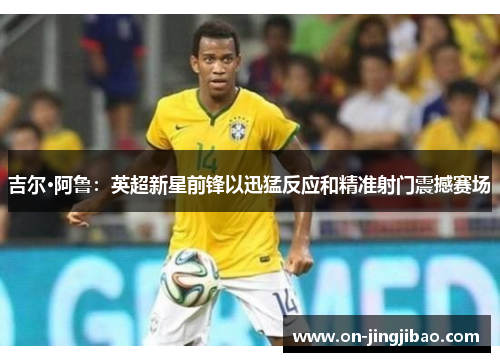 吉尔·阿鲁：英超新星前锋以迅猛反应和精准射门震撼赛场