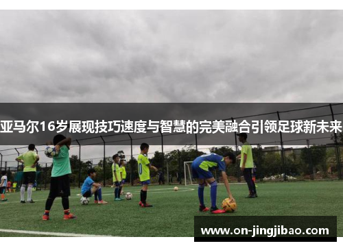 亚马尔16岁展现技巧速度与智慧的完美融合引领足球新未来