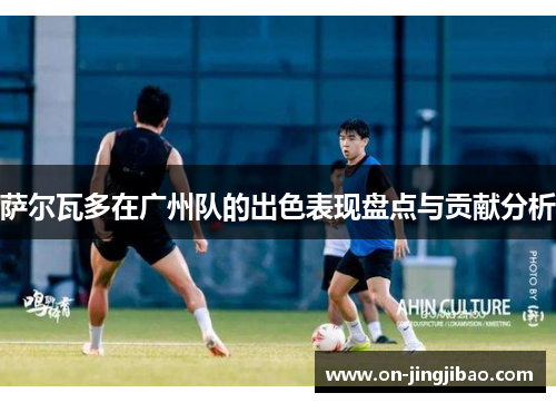 萨尔瓦多在广州队的出色表现盘点与贡献分析