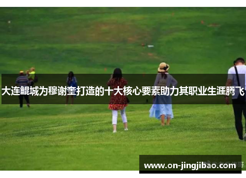 大连鲲城为穆谢奎打造的十大核心要素助力其职业生涯腾飞