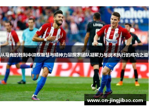 从马竞的胜利中汲取智慧与精神力量探索团队凝聚力与战术执行的成功之道