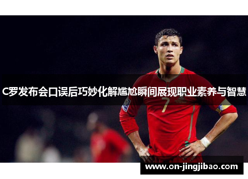C罗发布会口误后巧妙化解尴尬瞬间展现职业素养与智慧