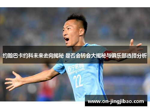 约翰巴卡约科未来去向揭秘 是否会转会大揭秘与俱乐部选择分析