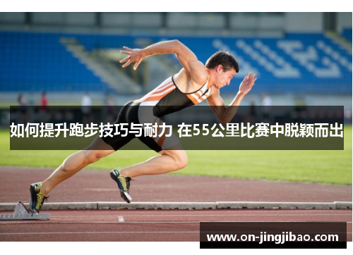 如何提升跑步技巧与耐力 在55公里比赛中脱颖而出