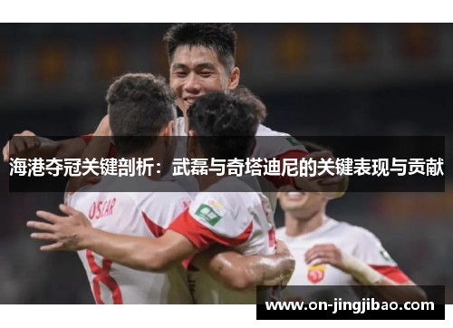 海港夺冠关键剖析：武磊与奇塔迪尼的关键表现与贡献