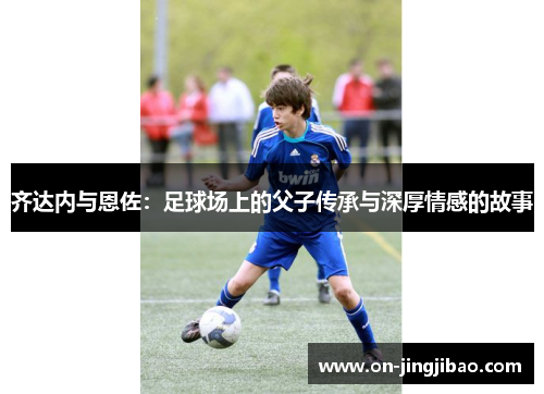 齐达内与恩佐：足球场上的父子传承与深厚情感的故事